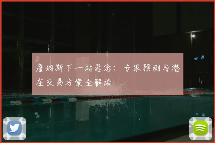 詹姆斯下一站悬念：专家预测与潜在交易方案全解读