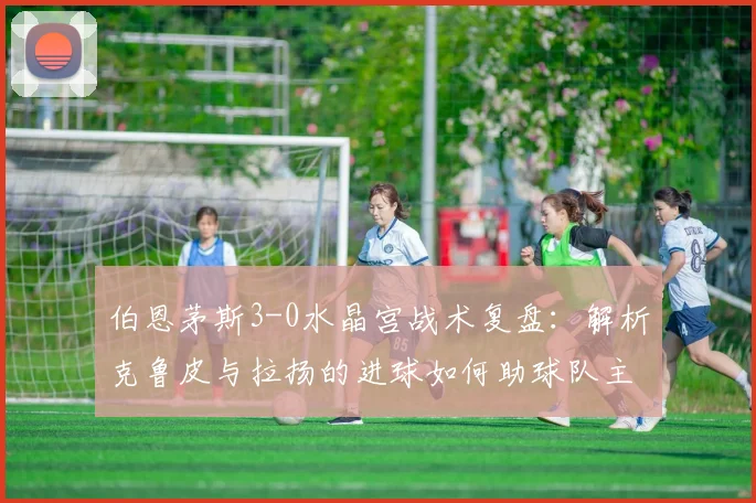 伯恩茅斯3-0水晶宫战术复盘：解析克鲁皮与拉扬的进球如何助球队主场取胜