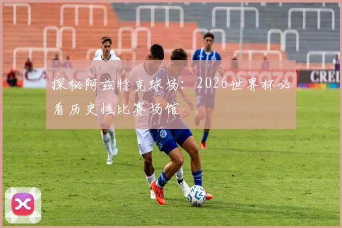 探秘阿兹特克球场:2026世界杯必看历史性比赛场馆