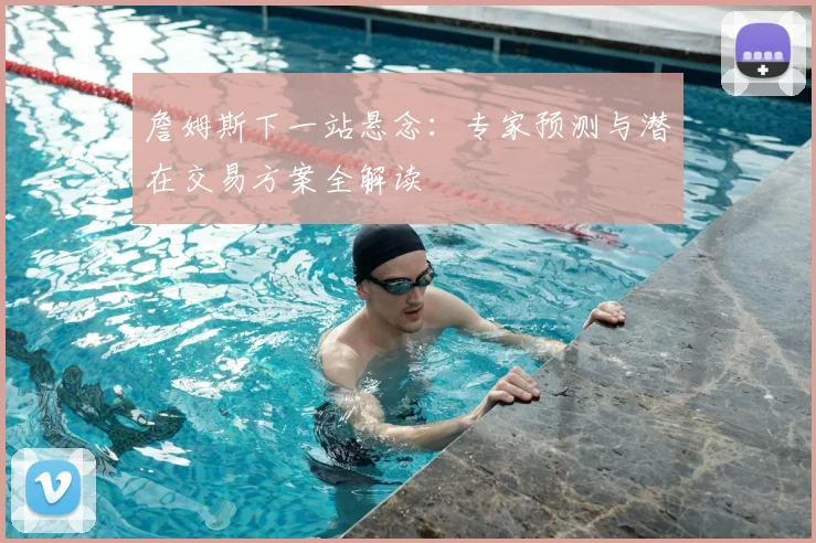詹姆斯下一站悬念:专家预测与潜在交易方案全解读
