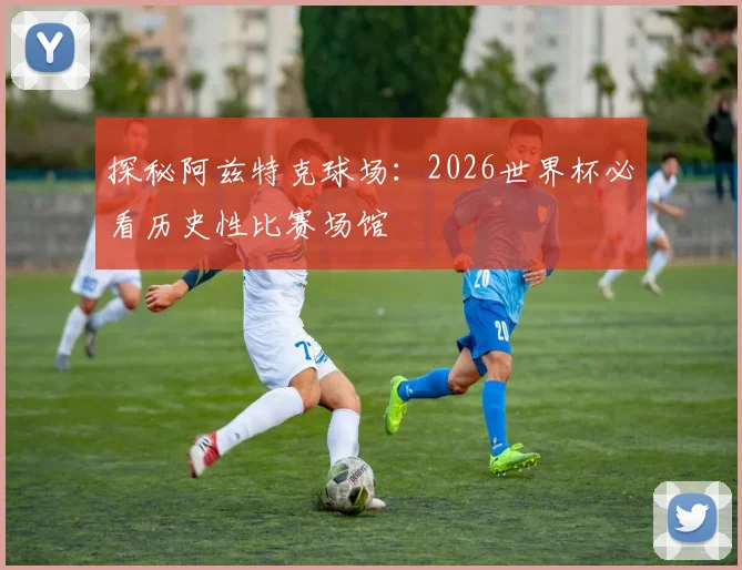 探秘阿兹特克球场：2026世界杯必看历史性比赛场馆