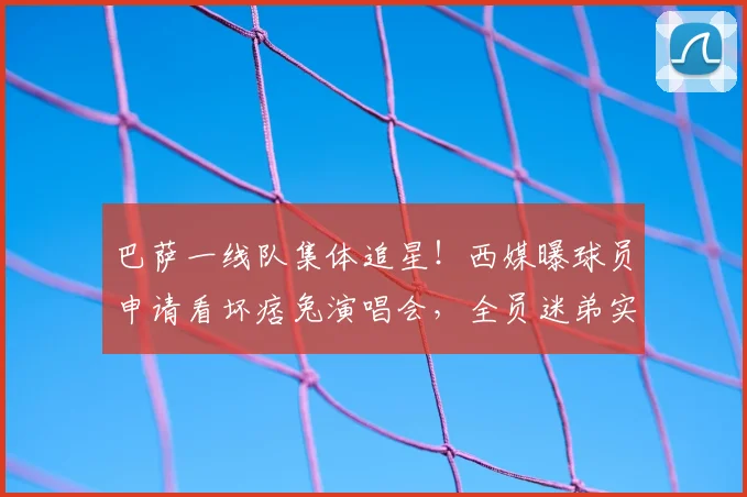 巴萨一线队集体追星！西媒曝球员申请看坏痞兔演唱会，全员迷弟实锤