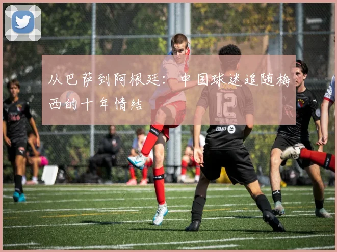 从巴萨到阿根廷:中国球迷追随梅西的十年情结