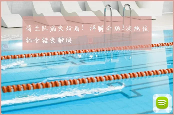 荷兰队痛失好局！详解全场3次绝佳机会错失瞬间