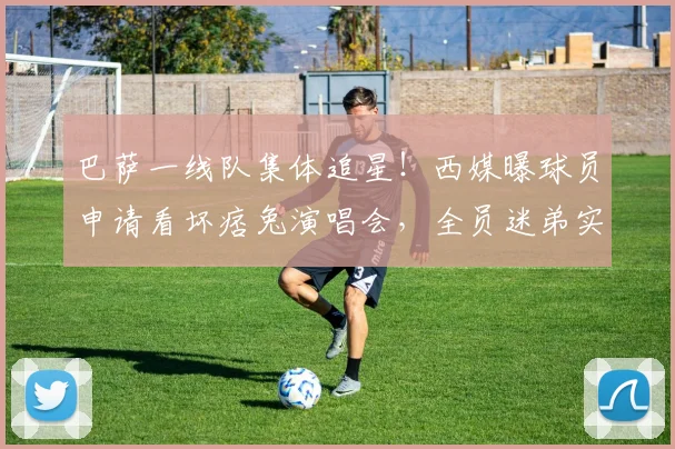 巴萨一线队集体追星！西媒曝球员申请看坏痞兔演唱会，全员迷弟实锤
