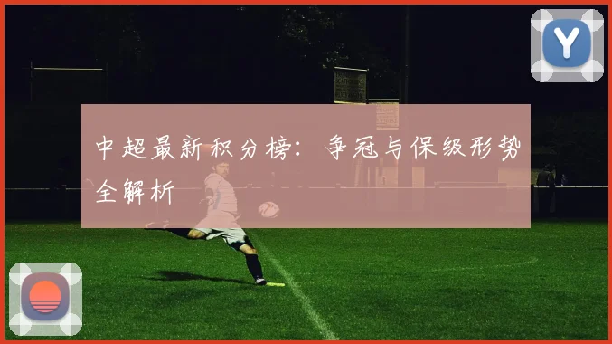 中超最新积分榜：争冠与保级形势全解析
