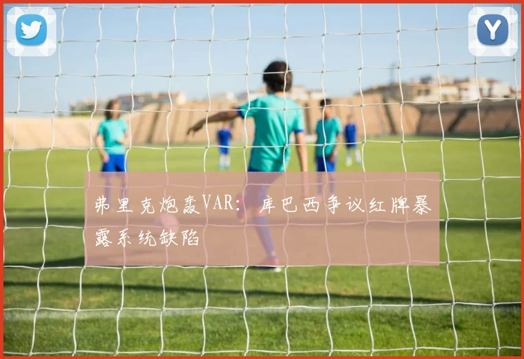 弗里克炮轰VAR:库巴西争议红牌暴露系统缺陷